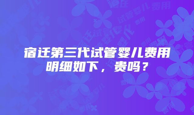 宿迁第三代试管婴儿费用明细如下，贵吗？