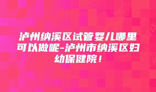 泸州纳溪区试管婴儿哪里可以做呢-泸州市纳溪区妇幼保健院!
