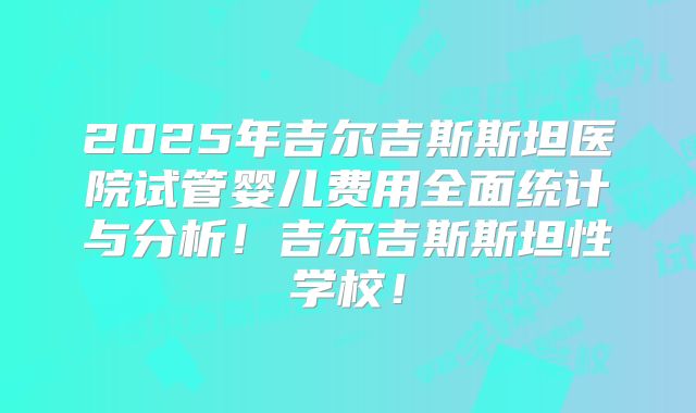 2025年吉尔吉斯斯坦医院试管婴儿费用全面统计与分析！吉尔吉斯斯坦性学校！