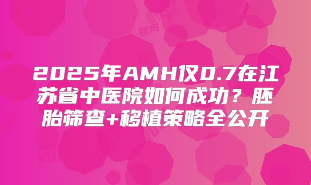2025年AMH仅0.7在江苏省中医院如何成功？胚胎筛查+移植策略全公开