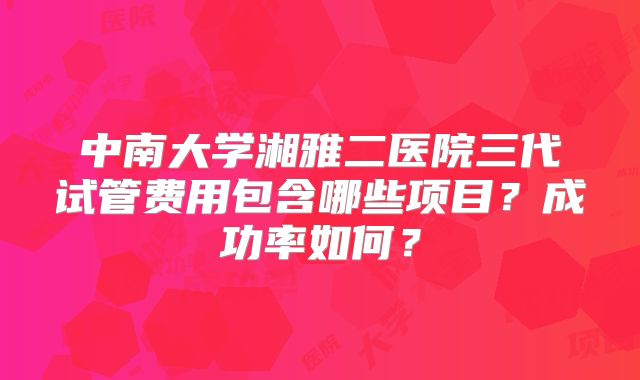 中南大学湘雅二医院三代试管费用包含哪些项目？成功率如何？