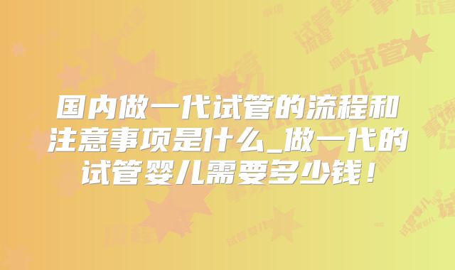 国内做一代试管的流程和注意事项是什么_做一代的试管婴儿需要多少钱！