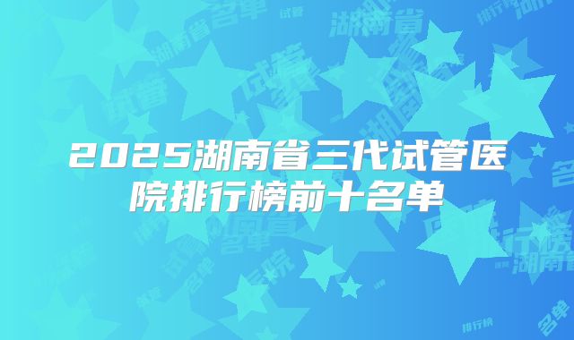 2025湖南省三代试管医院排行榜前十名单