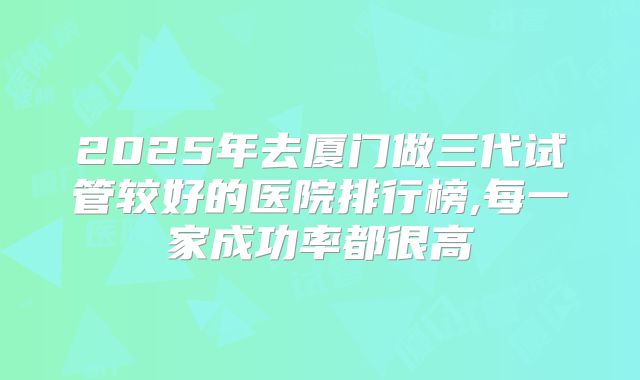 2025年去厦门做三代试管较好的医院排行榜,每一家成功率都很高