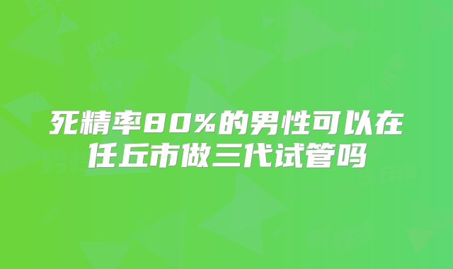 死精率80%的男性可以在任丘市做三代试管吗