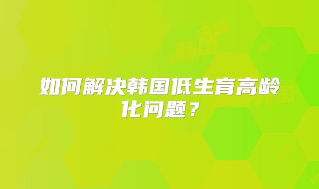 如何解决韩国低生育高龄化问题?