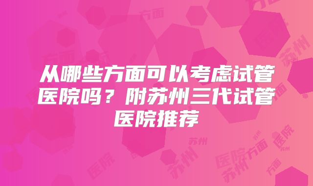 从哪些方面可以考虑试管医院吗?附苏州三代试管医院推荐