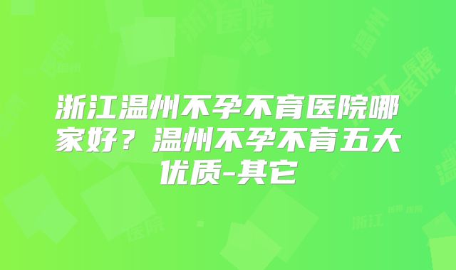 浙江温州不孕不育医院哪家好？温州不孕不育五大优质-其它