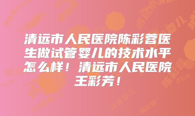 清远市人民医院陈彩蓉医生做试管婴儿的技术水平怎么样！清远市人民医院王彩芳！