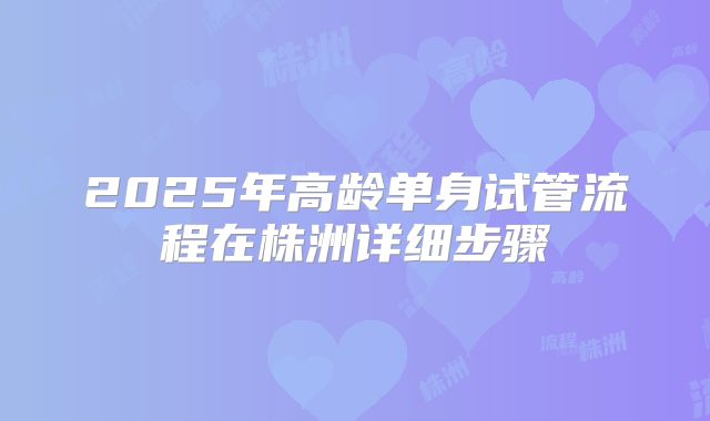 2025年高龄单身试管流程在株洲详细步骤