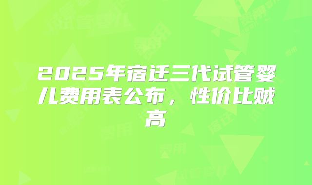 2025年宿迁三代试管婴儿费用表公布,性价比贼高