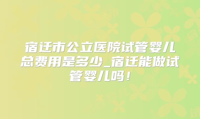宿迁市公立医院试管婴儿总费用是多少_宿迁能做试管婴儿吗!