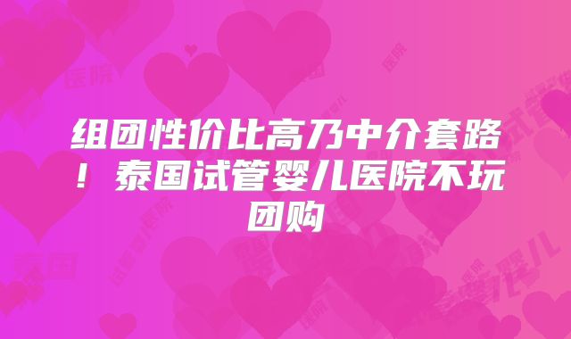 组团性价比高乃中介套路!泰国试管婴儿医院不玩团购