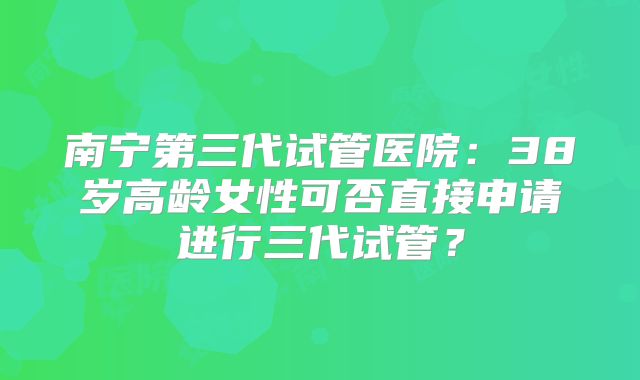 南宁第三代试管医院：38岁高龄女性可否直接申请进行三代试管？