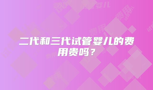 二代和三代试管婴儿的费用贵吗？