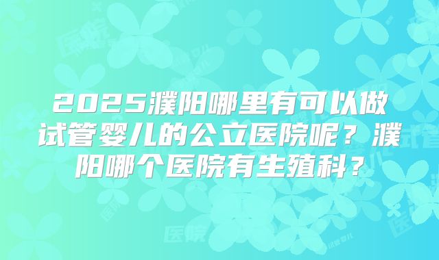 2025濮阳哪里有可以做试管婴儿的公立医院呢？濮阳哪个医院有生殖科？