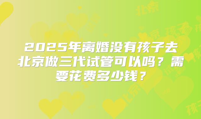 2025年离婚没有孩子去北京做三代试管可以吗？需要花费多少钱？