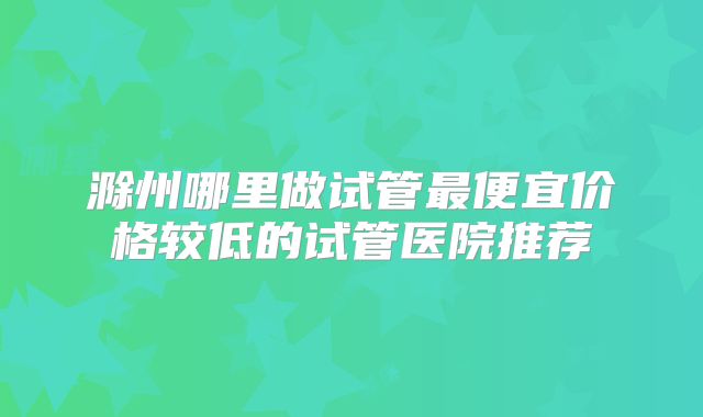 滁州哪里做试管最便宜价格较低的试管医院推荐