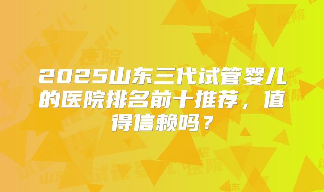 2025山东三代试管婴儿的医院排名前十推荐，值得信赖吗？