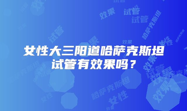 女性大三阳道哈萨克斯坦试管有效果吗？