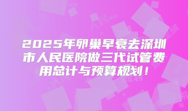 2025年卵巢早衰去深圳市人民医院做三代试管费用总计与预算规划!