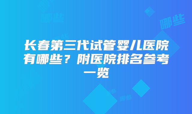 长春第三代试管婴儿医院有哪些？附医院排名参考一览