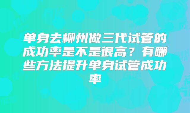 单身去柳州做三代试管的成功率是不是很高？有哪些方法提升单身试管成功率