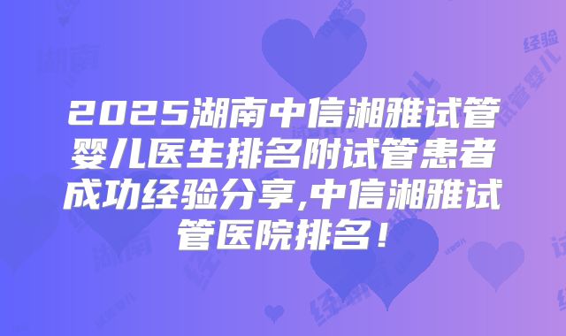 2025湖南中信湘雅试管婴儿医生排名附试管患者成功经验分享,中信湘雅试管医院排名！