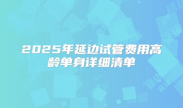 2025年延边试管费用高龄单身详细清单