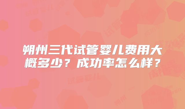 朔州三代试管婴儿费用大概多少？成功率怎么样？