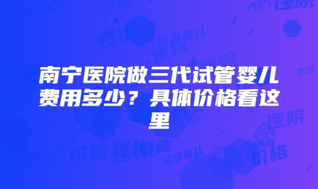 南宁医院做三代试管婴儿费用多少？具体价格看这里