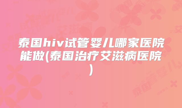 泰国hiv试管婴儿哪家医院能做(泰国治疗艾滋病医院)