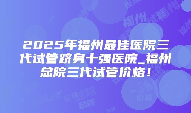 2025年福州最佳医院三代试管跻身十强医院_福州总院三代试管价格！