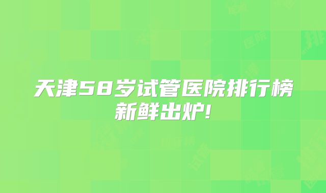 天津58岁试管医院排行榜新鲜出炉!