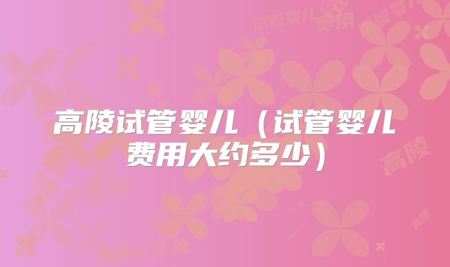 高陵试管婴儿（试管婴儿费用大约多少）