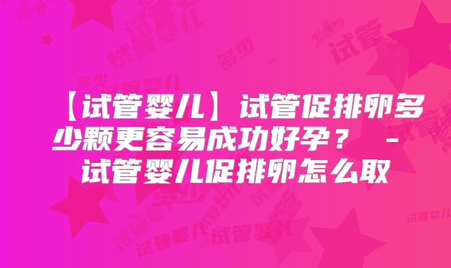【试管婴儿】试管促排卵多少颗更容易成功好孕? - 试管婴儿促排卵怎么取
