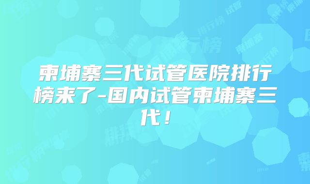 柬埔寨三代试管医院排行榜来了-国内试管柬埔寨三代!