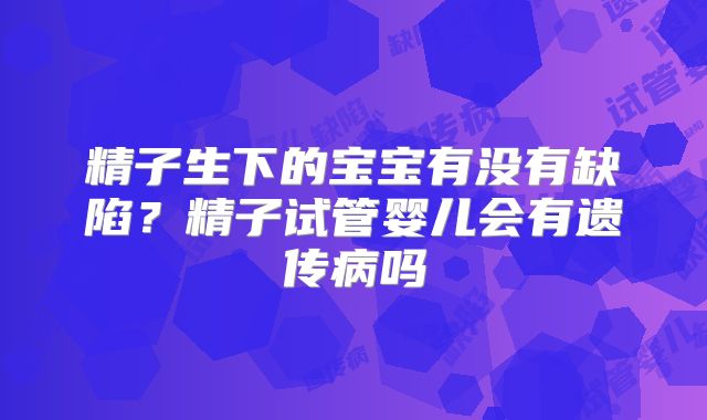 精子生下的宝宝有没有缺陷?精子试管婴儿会有遗传病吗