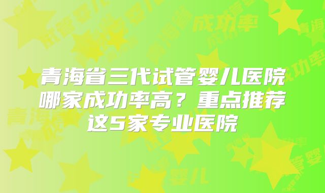 青海省三代试管婴儿医院哪家成功率高？重点推荐这5家专业医院