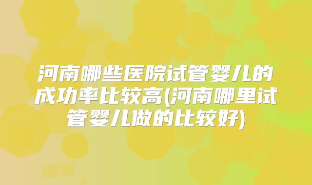 河南哪些医院试管婴儿的成功率比较高(河南哪里试管婴儿做的比较好)