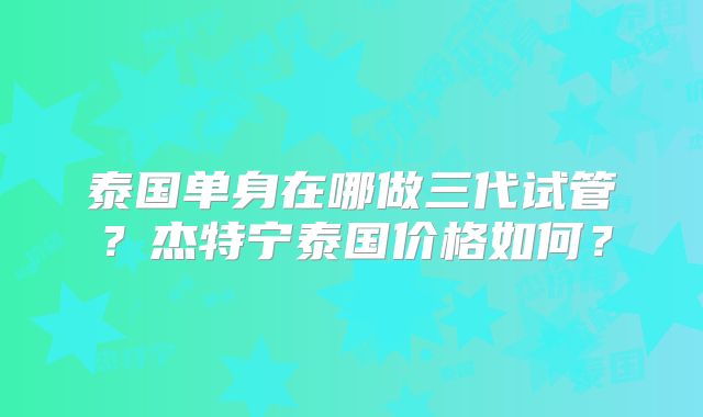 泰国单身在哪做三代试管?杰特宁泰国价格如何?