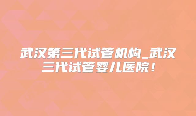 武汉第三代试管机构_武汉三代试管婴儿医院!