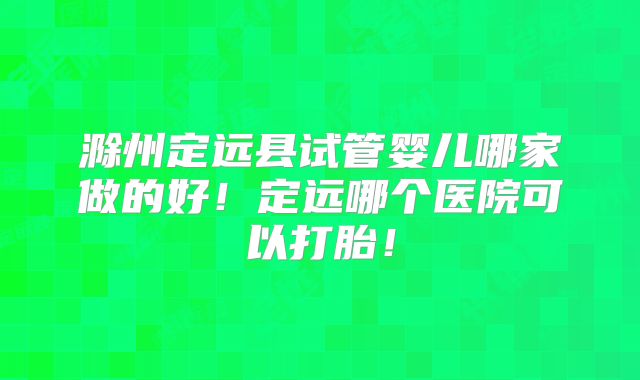 滁州定远县试管婴儿哪家做的好！定远哪个医院可以打胎！