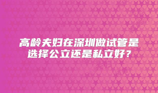 高龄夫妇在深圳做试管是选择公立还是私立好？