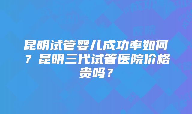 昆明试管婴儿成功率如何？昆明三代试管医院价格贵吗？