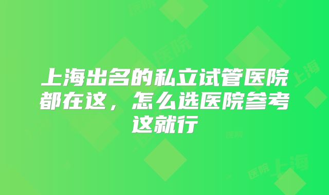 上海出名的私立试管医院都在这，怎么选医院参考这就行