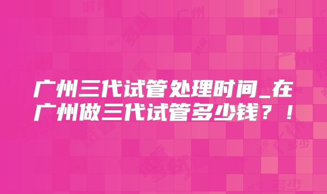广州三代试管处理时间_在广州做三代试管多少钱？！