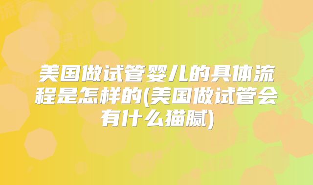 美国做试管婴儿的具体流程是怎样的(美国做试管会有什么猫腻)