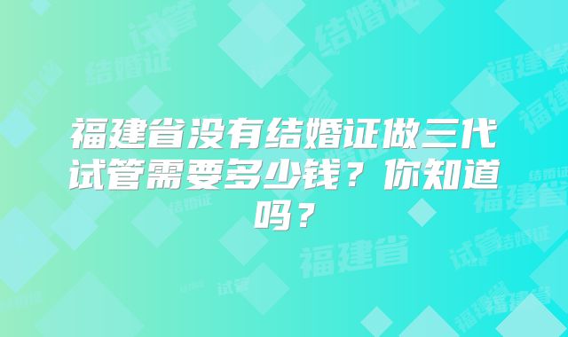 福建省没有结婚证做三代试管需要多少钱?你知道吗?