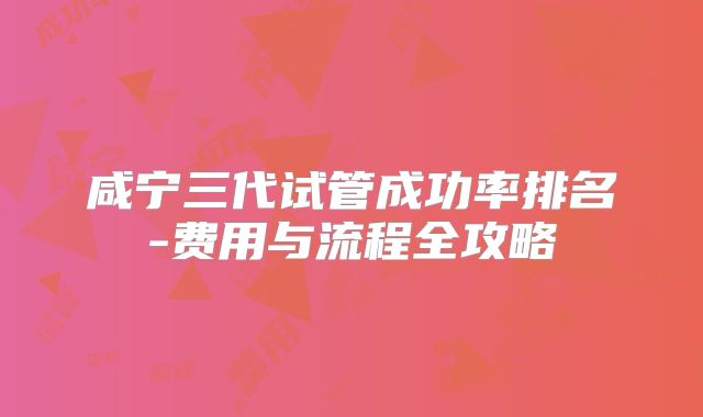 咸宁三代试管成功率排名-费用与流程全攻略